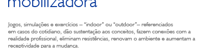 Jogos, simula&ccedil;&otilde;es e exerc&iacute;cios &ndash; indoor ou outdoor&ndash; referenciados em casos do cotidiano, d&atilde;o sustenta&ccedil;&atilde;o aos conceitos, fazem conex&otilde;es com a realidade profissional, eliminam resist&ecirc;ncias, renovam o ambiente e aumentam a receptividade para a mudan&ccedil;a.