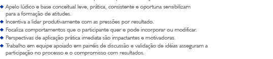 - Apelo l&uacute;dico e base conceitual leve, pr&aacute;tica, consistente e oportuna sensibilizam para a forma&ccedil;&atilde;o de atitudes.
- Incentiva a lidar produtivamente com as press&otilde;es por resultado.
- Focaliza comportamentos que o participante quer e pode incorporar ou modificar.
- Perspectivas de aplica&ccedil;&atilde;o pr&aacute;tica imediata s&atilde;o impactantes e motivadoras.
- Trabalho em equipe apoiado em pain&eacute;is de discuss&atilde;o e valida&ccedil;&atilde;o de id&eacute;ias asseguram a participa&ccedil;&atilde;o no processo e o compromisso com resultados.