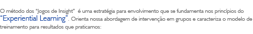 O m&eacute;todo dos 'Jogos de Insight' &eacute; uma estrat&eacute;gia para envolvimento que se fundamenta nos princ&iacute;pios do 'Experiential Learning'. Orienta nossa abordagem de interven&ccedil;&atilde;o em grupos e caracteriza o modelo de treinamento para resultados que praticamos: