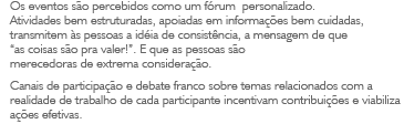 Os eventos s&atilde;o percebidos como um f&oacute;rum personalizado. Atividades bem estruturadas, apoiadas em informa&ccedil;&otilde;es bem cuidadas, transmitem &agrave;s pessoas a id&eacute;ia de consist&ecirc;ncia, a mensagem de que 'as coisas s&atilde;o pra valer!'. E que as pessoas s&atilde;o merecedoras de extrema considera&ccedil;&atilde;o. Canais de participa&ccedil;&atilde;o e debate franco sobre temas relacionados com a realidade de trabalho de cada participante incentivam contribui&ccedil;&otilde;es e viabiliza a&ccedil;&otilde;es efetivas.