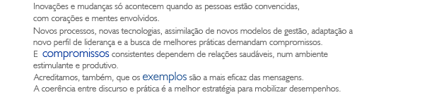 Inova&ccedil;&otilde;es e mudan&ccedil;as s&oacute; acontecem quando as pessoas est&atilde;o convencidas, com cora&ccedil;&otilde;es e mentes envolvidos. Novos processos, novas tecnologias, assimila&ccedil;&atilde;o de novos modelos de gest&atilde;o, adapta&ccedil;&atilde;o a novo perfil de lideran&ccedil;a e a busca de melhores pr&aacute;ticas demandam compromissos. E  compromissos consistentes dependem de rela&ccedil;&otilde;es saud&aacute;veis, num ambiente estimulante e produtivo. Acreditamos, tamb&eacute;m, que os exemplos s&atilde;o a mais eficaz das mensagens. A coer&ecirc;ncia entre discurso e pr&aacute;tica &eacute; a melhor estrat&eacute;gia para mobilizar desempenhos.