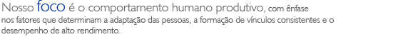 Nosso foco &eacute; o comportamento humano produtivo, com &ecirc;nfase nos fatores que determinam a adapta&ccedil;&atilde;o das pessoas, a forma&ccedil;&atilde;o de v&iacute;nculos consistentes e o desempenho de alto rendimento.